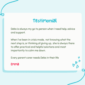 testimonial Debs is always my go to person when I need help, advice and support. When l've been in crisis mode, not knowing what the next step is, or thinking of giving up, she is always there to offer practical and helpful solutions and most importantly to calm me down. Every parent carer needs Debs in their life